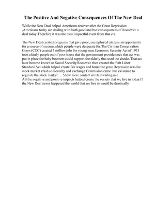 The Positive And Negative Consequences Of The New Deal
While the New Deal helped Americans recover after the Great Depression
,Americans today are dealing with both good and bad consequences of Roosevelt s
deal today.Therefore it was the most impactful event from that era.
The New Deal created programs that gave poor, unemployed citizens an opportunity
for a source of income,which people were desperate for.The Civilian Conservation
Corps (CCC) created 3 million jobs for young men.Economic Security Act of 1935
took elderly people out of poorhouse that the government provide.once that act was
put in place the baby boomers could support the elderly that used the checks.That act
later became known as Social Security.Roosevelt then created the Fair Labor
Standard Act which helped create fair wages and hours.the great Depression was the
stock market crash so Security and exchange Commision came into existence to
regulate the stock market. ... Show more content on Helpwriting.net ...
All the negative and positive impacts helped create the society that we live in today.If
the New Deal never happened the world that we live in would be drastically
 
