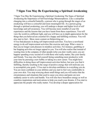 7 Signs You May Be Experiencing a Spiritual Awakening
7 Signs You May Be Experiencing a Spiritual Awakening The Signs of Spiritual
Awakening the Importance of Self knowledge Metamorphosis. Like a caterpillar
changing into a colourful butterfly, a person who is going through the stages of an
awakening will have a colourful and more meaningful life. As a person going
through a spiritual awakening, you will undergo a deeper and higher level of self
knowledge and self awareness. You will become more mindful of your life
experiences and the lessons that you have learnt from these experiences. You will
view the world in a different light, and you will have an in depth appreciation for the
things that you believed are essential for a happy and fulfilling existence. You will
also start to feel... Show more content on Helpwriting.net ...
4.You find pleasure in doing self improvement activities. You have a newfound
energy to do self improvement activities like exercise and yoga. What s more is
that you no longer seek pleasure in mindless activities. For instance, gambling or
bar hopping activities no longer appeal to you. You will also realise that instead of
wasting time in the company of other people (who you don t really care), you are
happier spending every second of it with those who really matter, like your family
and friends. You may also find yourself doing something more productive with
your time by pursuing a new hobby or taking on a new career. You might have
difficulties in doing these self improvement activities before, but now you find it
fulfilling, thereby resulting in the surge of positive energy that will motivate you
to accomplish your goals. 5.You start to develop confidence in everything you do.
You are more confident in your abilities and you start to feel very comfortable in
your own skin. You stop worrying about small things and you will notice that the
circumstances and situations that used to cause you stress and panic are now
suddenly easier to solve and handle. You will also have boundless energy as well as
countless inspirations and motivations to help you reach your dreams. 6.You start to
appreciate the people who really matter. You develop a deeper appreciation for
 