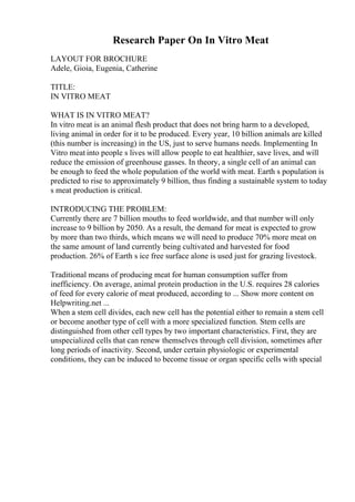 Research Paper On In Vitro Meat
LAYOUT FOR BROCHURE
Adele, Gioia, Eugenia, Catherine
TITLE:
IN VITRO MEAT
WHAT IS IN VITRO MEAT?
In vitro meat is an animal flesh product that does not bring harm to a developed,
living animal in order for it to be produced. Every year, 10 billion animals are killed
(this number is increasing) in the US, just to serve humans needs. Implementing In
Vitro meat into people s lives will allow people to eat healthier, save lives, and will
reduce the emission of greenhouse gasses. In theory, a single cell of an animal can
be enough to feed the whole population of the world with meat. Earth s population is
predicted to rise to approximately 9 billion, thus finding a sustainable system to today
s meat production is critical.
INTRODUCING THE PROBLEM:
Currently there are 7 billion mouths to feed worldwide, and that number will only
increase to 9 billion by 2050. As a result, the demand for meat is expected to grow
by more than two thirds, which means we will need to produce 70% more meat on
the same amount of land currently being cultivated and harvested for food
production. 26% of Earth s ice free surface alone is used just for grazing livestock.
Traditional means of producing meat for human consumption suffer from
inefficiency. On average, animal protein production in the U.S. requires 28 calories
of feed for every calorie of meat produced, according to ... Show more content on
Helpwriting.net ...
When a stem cell divides, each new cell has the potential either to remain a stem cell
or become another type of cell with a more specialized function. Stem cells are
distinguished from other cell types by two important characteristics. First, they are
unspecialized cells that can renew themselves through cell division, sometimes after
long periods of inactivity. Second, under certain physiologic or experimental
conditions, they can be induced to become tissue or organ specific cells with special
 