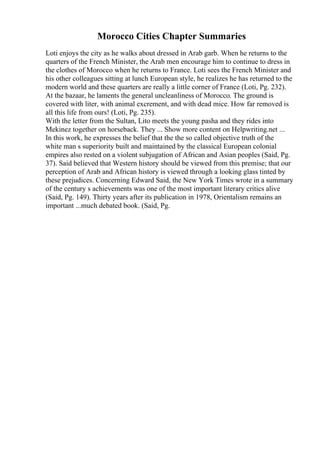 Morocco Cities Chapter Summaries
Loti enjoys the city as he walks about dressed in Arab garb. When he returns to the
quarters of the French Minister, the Arab men encourage him to continue to dress in
the clothes of Morocco when he returns to France. Loti sees the French Minister and
his other colleagues sitting at lunch European style, he realizes he has returned to the
modern world and these quarters are really a little corner of France (Loti, Pg. 232).
At the bazaar, he laments the general uncleanliness of Morocco. The ground is
covered with liter, with animal excrement, and with dead mice. How far removed is
all this life from ours! (Loti, Pg. 235).
With the letter from the Sultan, Lito meets the young pasha and they rides into
Mekinez together on horseback. They ... Show more content on Helpwriting.net ...
In this work, he expresses the belief that the the so called objective truth of the
white man s superiority built and maintained by the classical European colonial
empires also rested on a violent subjugation of African and Asian peoples (Said, Pg.
37). Said believed that Western history should be viewed from this premise; that our
perception of Arab and African history is viewed through a looking glass tinted by
these prejudices. Concerning Edward Said, the New York Times wrote in a summary
of the century s achievements was one of the most important literary critics alive
(Said, Pg. 149). Thirty years after its publication in 1978, Orientalism remains an
important ...much debated book. (Said, Pg.
 