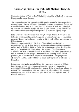 Comparing Piety in The Wakefield Mystery Plays, The
Book...
Comparing Notions of Piety in The Wakefield Mystery Plays, The Book of Margery
Kempe, and Le Morte D Arthur
The monastic lifestyle that Launcelot and his knights adopt after their conversion is
one that Margery Kempe might approve of doing penance, singing mass, fasting, and
remaining abstinent. (MdA, 525) But Launcelot s change of heart is not motivated
by the emotions that move Kempe, nor is his attitude towards God the same as can
be found in The Book of Margery Kempe and The WakefieldMystery Plays.
In the Wakefield plays, God wins piety through outright threats. He appears to his
followers in visions, as he does in Kempe, but never as a benevolent or comforting
presence. Kempe receives her only comfort in life through ... Show more content on
Helpwriting.net ...
Malory never mentions Hell or the threat of damnation in his Guenever s
explanation of her conversion. Guenever instead elucidates to Launcelot her desire
to have sight of the blessed face of Christ, and at doomsday to sit on His right side.
(MdA, 523) Her desire to be close to the Lord arises not from fear, as does
Abraham s, nor from a childish desire to be reassured of her central goodness in the
face of contempt, as does Kempe s. She believes in a heavenly reward for her
penitence, but does not mention terror or parental comfort. Malory might find
offensive the idea that God would have to sink to bullying to enforce adherence to
His orders.
But then, the courtly characters in Malory don t seem very interested in Biblical
imperatives to begin with. Illegitimacy (Launcelot s sons), incest (Mordred s
conception), killing, and lying (Launcelot s stalwart denial of his 40 year affair with
Guenever) are rampant in the court and very little condemnation of this continual
flouting of the rules is seen. What does upset one of the more righteous souls, Sir
Gawain, are acts of
 