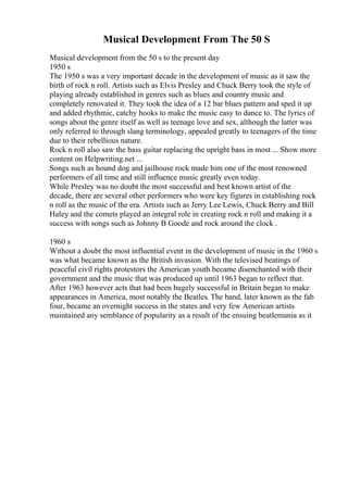 Musical Development From The 50 S
Musical development from the 50 s to the present day
1950 s
The 1950 s was a very important decade in the development of music as it saw the
birth of rock n roll. Artists such as Elvis Presley and Chuck Berry took the style of
playing already established in genres such as blues and country music and
completely renovated it. They took the idea of a 12 bar blues pattern and sped it up
and added rhythmic, catchy hooks to make the music easy to dance to. The lyrics of
songs about the genre itself as well as teenage love and sex, although the latter was
only referred to through slang terminology, appealed greatly to teenagers of the time
due to their rebellious nature.
Rock n roll also saw the bass guitar replacing the upright bass in most ... Show more
content on Helpwriting.net ...
Songs such as hound dog and jailhouse rock made him one of the most renowned
performers of all time and still influence music greatly even today.
While Presley was no doubt the most successful and best known artist of the
decade, there are several other performers who were key figures in establishing rock
n roll as the music of the era. Artists such as Jerry Lee Lewis, Chuck Berry and Bill
Haley and the comets played an integral role in creating rock n roll and making it a
success with songs such as Johnny B Goode and rock around the clock .
1960 s
Without a doubt the most influential event in the development of music in the 1960 s
was what became known as the British invasion. With the televised beatings of
peaceful civil rights protestors the American youth became disenchanted with their
government and the music that was produced up until 1963 began to reflect that.
After 1963 however acts that had been hugely successful in Britain began to make
appearances in America, most notably the Beatles. The band, later known as the fab
four, became an overnight success in the states and very few American artists
maintained any semblance of popularity as a result of the ensuing beatlemania as it
 