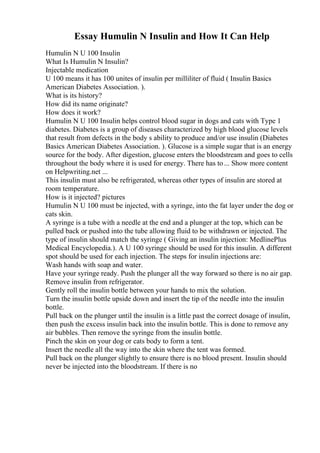 Essay Humulin N Insulin and How It Can Help
Humulin N U 100 Insulin
What Is Humulin N Insulin?
Injectable medication
U 100 means it has 100 unites of insulin per milliliter of fluid ( Insulin Basics
American Diabetes Association. ).
What is its history?
How did its name originate?
How does it work?
Humulin N U 100 Insulin helps control blood sugar in dogs and cats with Type 1
diabetes. Diabetes is a group of diseases characterized by high blood glucose levels
that result from defects in the body s ability to produce and/or use insulin (Diabetes
Basics American Diabetes Association. ). Glucose is a simple sugar that is an energy
source for the body. After digestion, glucose enters the bloodstream and goes to cells
throughout the body where it is used for energy. There has to... Show more content
on Helpwriting.net ...
This insulin must also be refrigerated, whereas other types of insulin are stored at
room temperature.
How is it injected? pictures
Humulin N U 100 must be injected, with a syringe, into the fat layer under the dog or
cats skin.
A syringe is a tube with a needle at the end and a plunger at the top, which can be
pulled back or pushed into the tube allowing fluid to be withdrawn or injected. The
type of insulin should match the syringe ( Giving an insulin injection: MedlinePlus
Medical Encyclopedia.). A U 100 syringe should be used for this insulin. A different
spot should be used for each injection. The steps for insulin injections are:
Wash hands with soap and water.
Have your syringe ready. Push the plunger all the way forward so there is no air gap.
Remove insulin from refrigerator.
Gently roll the insulin bottle between your hands to mix the solution.
Turn the insulin bottle upside down and insert the tip of the needle into the insulin
bottle.
Pull back on the plunger until the insulin is a little past the correct dosage of insulin,
then push the excess insulin back into the insulin bottle. This is done to remove any
air bubbles. Then remove the syringe from the insulin bottle.
Pinch the skin on your dog or cats body to form a tent.
Insert the needle all the way into the skin where the tent was formed.
Pull back on the plunger slightly to ensure there is no blood present. Insulin should
never be injected into the bloodstream. If there is no
 