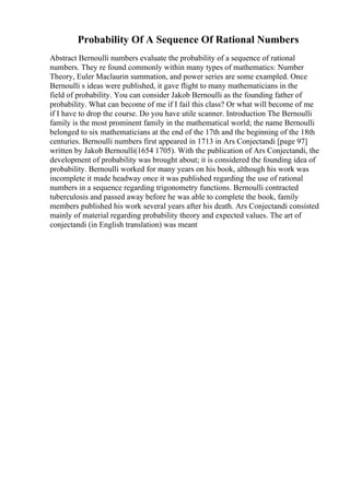 Probability Of A Sequence Of Rational Numbers
Abstract Bernoulli numbers evaluate the probability of a sequence of rational
numbers. They re found commonly within many types of mathematics: Number
Theory, Euler Maclaurin summation, and power series are some exampled. Once
Bernoulli s ideas were published, it gave flight to many mathematicians in the
field of probability. You can consider Jakob Bernoulli as the founding father of
probability. What can become of me if I fail this class? Or what will become of me
if I have to drop the course. Do you have utile scanner. Introduction The Bernoulli
family is the most prominent family in the mathematical world; the name Bernoulli
belonged to six mathematicians at the end of the 17th and the beginning of the 18th
centuries. Bernoulli numbers first appeared in 1713 in Ars Conjectandi [page 97]
written by Jakob Bernoulli(1654 1705). With the publication of Ars Conjectandi, the
development of probability was brought about; it is considered the founding idea of
probability. Bernoulli worked for many years on his book, although his work was
incomplete it made headway once it was published regarding the use of rational
numbers in a sequence regarding trigonometry functions. Bernoulli contracted
tuberculosis and passed away before he was able to complete the book, family
members published his work several years after his death. Ars Conjectandi consisted
mainly of material regarding probability theory and expected values. The art of
conjectandi (in English translation) was meant
 