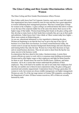 The Glass Ceiling and How Gender Discrimination Affects
Women
The Glass Ceiling and How Gender Discrimination Affects Women
Does Father really know best? In Corporate America, men seem to want full control.
Our organizations have been created by men for men and they have great opposition
to women infiltrating their management positions. Men have created glass ceilings
for women in the workplace. A glass ceilingis an artificial barrier that allows women
to see the top of the corporate ladder but at the same time denies them access to the
higher rungs of that ladder. Women keep hitting their heads on the glass ceiling until
they develop so many knots on their heads that eventually they give up on their goals
and ambitions. Father knows best! I don t think so! More women today have higher ...
Show more content on Helpwriting.net ...
As you see, educational attainment is a key ingredient to shattering the glass.
Women are beginning to see that the best way to get to the top of any type of
business is to create their own business. In women owned businesses today, the
women seem to accept any business background shortcomings and seek education
and training before they take the leap. Women try to base their decisions on logic
and on sound business decisions. They do not seem to shoot from the hip the way
many men do in the business world.
In corporations that have dared to hire today s businesswoman, it seems these
women officials are easier to work with in a consensus team building environment.
Women tend to offer higher wages to their employees and fight for better benefits
for them as well. Women know the need for flexible hours, childcare, and better
insurance. All in all, it seems that women understand the problems of their
employees. They work hard to be number one and in turn make their employees feel
like they are number one to them.In most corporations today, the glass ceiling goes
unnoticed and certainly unquestioned. Corporations boast of being a great place for
women to work, but women are always middle management, not higher management.
Women are only 2% of the top wage earners in Fortune 500 companies, according to
the Department of Labor. Of these women executives, 60% of them are sexually
harassed by male
 