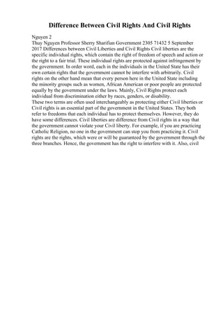 Difference Between Civil Rights And Civil Rights
Nguyen 2
Thuy Nguyen Professor Sherry Sharifian Government 2305 71432 5 September
2017 Differences between Civil Liberties and Civil Rights Civil liberties are the
specific individual rights, which contain the right of freedom of speech and action or
the right to a fair trial. These individual rights are protected against infringement by
the government. In order word, each in the individuals in the United State has their
own certain rights that the government cannot be interfere with arbitrarily. Civil
rights on the other hand mean that every person here in the United State including
the minority groups such as women, African American or poor people are protected
equally by the government under the laws. Mainly, Civil Rights protect each
individual from discrimination either by races, genders, or disability.
These two terms are often used interchangeably as protecting either Civil liberties or
Civil rights is an essential part of the government in the United States. They both
refer to freedoms that each individual has to protect themselves. However, they do
have some differences. Civil liberties are difference from Civil rights in a way that
the government cannot violate your Civil liberty. For example, if you are practicing
Catholic Religion, no one in the government can stop you from practicing it. Civil
rights are the rights, which were or will be guaranteed by the government through the
three branches. Hence, the government has the right to interfere with it. Also, civil
 