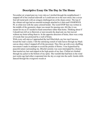 Descriptive Essay On The Day In The House
November air wisped past my ivory skin as I strolled through the neighborhood. I
stepped off of the cracked sidewalk so I could turn on to the next street, but a seven
foot tall metal pole with an octagon challenged me at the sharp corner. The top of
the vibrant red sign had an emerald rectangle attached to it that read S BARWICK
PL in white text with the same colored border. The word STOP that was written in
the middle of the geometric shape was meant for passing cars, felt like it was
meant for me as if I needed to head somewhere rather than home. Thinking about if
I should turn left on to Barwick or turn towards the dead end, my feet moved
without my brain telling them to. In the opposite direction of home, there was a strip
of woods that was protected by a wall of briars.
With every soft step as I approached the leaf filled ditch, my low top Converse
kissed the road s cracks. I felt the satisfying crunch of stale leaves through my black
canvas shoes when I stepped off of the pavement. They flew up with every shuffling
movement I made in attempts to avoid the prickle of thorns. I was hypnotised by
peaceful nature surrounding me. Blissful serenity was soon interrupted by a breeze
that tousled my hair and nipped at the high points of my face. Chilled air climbed
through my jacket to the bottom of my spine. The warmth that had been in the wind
just weeks ago had either evaporated into the sky or crept into the earth. Gentle chills
danced through the overgrown weeds at
 