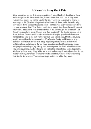 A Narrative Essay On A Fair
What should we get on first when we get there? asked Becky. I don t know. How
about we get on the ferris wheel first, it looks super fun. said Lisa as they were
riding in her mom s car on the way to the fair. They were so excited to finally be
able to go to the fair since last year they had to shut it down early. I wonder why
they shut it down last year because it wasn t on the news. Everyone said that it was
because someone died. Yes, that s exactly the reason it shut down, how did you not
know that? Becky said. FInally they arrived at the fair and got out of the car. Don t
forget you guys have about 6 hours here then meet me by the theater parking lot at
8:30. So have fun and watch out for weirdos because you guys heard about what
happened last year at the fair. Just be careful. Lisa s mom said, Don t do anything
stupid, she said as she began to drive off. After that Becky and Lisa went to go
purchase their tickets for the fair. They began to get very excited as they were
walking closer and closer to the big rides, amazing smells of burritos and pizza,
and people screaming of joy. Hurry up I want to get on the ferris wheel before the
line gets super long. And we have to get on the that one ride that spins diagonally.
We have to do so many thing while we re here so hurry up. Lisa exclaimed to Becky
as she was tying her shoes. When she was finished they walked fastly to the long
line for the ferris wheel. Time seemed to go on forever while they were
 
