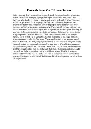 Research Paper On Cristiano Ronalo
Before starting this, I am stating why people think Cristiano Ronaldo is arrogant,
so don t attack me. I am just trying to make you understand both views. Not
everyone who thinks Cristiano is an arrogant person is absurd. His body language
and face expressions Body language and face expressions are important. Ask
anyone out there who s somewhat good with people; he will tell you that body
language and face expressions matter greatly. If you want friends or girls, or you
do not want to be looked down upon, this is arguably an essential part. Similarly, if
you want to look arrogant, there are body movements that make you seem like an
arrogant person. Cristiano Ronaldo s facial expressions are that of an arrogant
person, like it or not. He is wonderful, but you can see he looks like a complete
arrogant person, just by his face alone. You may think this is not a major ordeal,
but it is. Similarly, his body language also makes it look like he is arrogant. When
things do not go his way, such as, the ref, he gets angry. When his teammates do
not pass to him, you can see frustration. When he scores, he often points at himself,
and the SIII celebration puts his body such that shows too much confidence. Add
that with his facial expressions, and you will have people think he is arrogant,
because of the way he uses his body. Don t believe me? Do your research about
science. His actions on the pitch Cristiano may be a friendly person, but his actions
on the pitch are
 