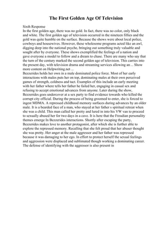The First Golden Age Of Television
Sixth Response
In the first golden age, there was no gold. In fact, there was no color, only black
and white. The first golden age of television occurred in the nineteen fifties and the
gold was quite humble on the surface. Because the shows were about local police,
cowboys and housewives. However, these wholesome programs acted like an awl,
digging deep into the national psyche, bringing out something truly valuable and
sought after by everyone. These shows exemplified the feelings of a nation and
gave everyone a model to follow and a dream to chase. There are many who say that
the turn of the century marked the second golden age of television. This carries into
the present day, with television drama and streaming services allowing an ... Show
more content on Helpwriting.net ...
Bezzerides holds her own in a male dominated police force. Most of her early
interactions with males puts her on top, dominating males at their own perceived
games of strength, coldness and tact. Examples of this include an early meeting
with her father where tells her father he failed her, engaging in casual sex and
refusing to accept emotional advances from anyone. Later during the show,
Bezzerides goes undercover at a sex party to find evidence towards who killed the
corrupt city official. During the process of being groomed to enter, she is forced to
ingest MDMA. A repressed childhood memory surfaces during advances by an older
male. It is a bearded face of a man, who stayed at her father s spiritual retreat when
she was a child. This man called her pretty and lured in into his VW van to proceed
to sexually abused her for two days in a cave. It is here that the Freudian personality
themes emerge In Bezzerides interactions. Shortly after escaping the party,
Bezzerides makes love to another protagonist, after which she is further able to
explore the repressed memory. Recalling that she felt proud that her abuser thought
she was pretty. Her anger at the male aggressor and her father was repressed
because it was damaging to her ego. In effort to protect herself the sexual feelings
and aggression were displaced and sublimated though working a dominating career.
The defense of identifying with the aggressor is also present in
 