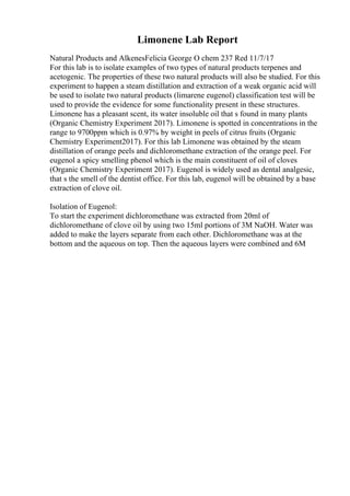 Limonene Lab Report
Natural Products and AlkenesFelicia George O chem 237 Red 11/7/17
For this lab is to isolate examples of two types of natural products terpenes and
acetogenic. The properties of these two natural products will also be studied. For this
experiment to happen a steam distillation and extraction of a weak organic acid will
be used to isolate two natural products (limarene eugenol) classification test will be
used to provide the evidence for some functionality present in these structures.
Limonene has a pleasant scent, its water insoluble oil that s found in many plants
(Organic Chemistry Experiment 2017). Limonene is spotted in concentrations in the
range to 9700ppm which is 0.97% by weight in peels of citrus fruits (Organic
Chemistry Experiment2017). For this lab Limonene was obtained by the steam
distillation of orange peels and dichloromethane extraction of the orange peel. For
eugenol a spicy smelling phenol which is the main constituent of oil of cloves
(Organic Chemistry Experiment 2017). Eugenol is widely used as dental analgesic,
that s the smell of the dentist office. For this lab, eugenol will be obtained by a base
extraction of clove oil.
Isolation of Eugenol:
To start the experiment dichloromethane was extracted from 20ml of
dichloromethane of clove oil by using two 15ml portions of 3M NaOH. Water was
added to make the layers separate from each other. Dichloromethane was at the
bottom and the aqueous on top. Then the aqueous layers were combined and 6M
 