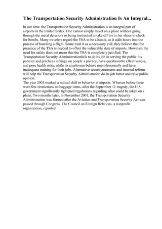 The Transportation Security Administration Is An Integral...
In our time, the Transportation Security Administration is an integral part of
airports in the United States. One cannot simply travel on a plane without going
through the metal detectors or being instructed to take off his or her shoes to check
for bombs. Many travelers regard the TSA to be a hassle, as it adds hours into the
process of boarding a flight. Some treat it as a necessary evil; they believe that the
presence of the TSA is needed to offset the vulnerable state of airports. However, the
need for safety does not mean that the TSA is completely justified. The
Transportation Security Administrationfails to do its job in serving the public. Its
policies and practices infringe on people s privacy, have questionable effectiveness,
and pose health risks, while its employees behave unprofessionally and have
inadequate training for their jobs. Alternative securitymeasures and internal reform
will help the Transportation Security Administration do its job better and raise public
opinion.
The year 2001 marked a radical shift in behavior at airports. Whereas before there
were few restrictions on baggage items, after the September 11 tragedy, the U.S.
government significantly tightened regulations regarding what could be taken on a
plane. Two months later, in November 2001, the Transportation Security
Administration was formed after the Aviation and Transportation Security Act was
passed through Congress. The Council on Foreign Relations, a nonprofit
organization, reported
 
