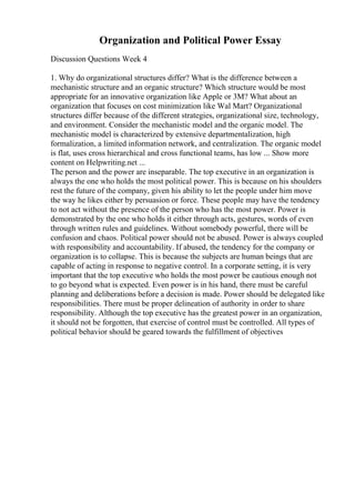 Organization and Political Power Essay
Discussion Questions Week 4
1. Why do organizational structures differ? What is the difference between a
mechanistic structure and an organic structure? Which structure would be most
appropriate for an innovative organization like Apple or 3M? What about an
organization that focuses on cost minimization like Wal Mart? Organizational
structures differ because of the different strategies, organizational size, technology,
and environment. Consider the mechanistic model and the organic model. The
mechanistic model is characterized by extensive departmentalization, high
formalization, a limited information network, and centralization. The organic model
is flat, uses cross hierarchical and cross functional teams, has low ... Show more
content on Helpwriting.net ...
The person and the power are inseparable. The top executive in an organization is
always the one who holds the most political power. This is because on his shoulders
rest the future of the company, given his ability to let the people under him move
the way he likes either by persuasion or force. These people may have the tendency
to not act without the presence of the person who has the most power. Power is
demonstrated by the one who holds it either through acts, gestures, words of even
through written rules and guidelines. Without somebody powerful, there will be
confusion and chaos. Political power should not be abused. Power is always coupled
with responsibility and accountability. If abused, the tendency for the company or
organization is to collapse. This is because the subjects are human beings that are
capable of acting in response to negative control. In a corporate setting, it is very
important that the top executive who holds the most power be cautious enough not
to go beyond what is expected. Even power is in his hand, there must be careful
planning and deliberations before a decision is made. Power should be delegated like
responsibilities. There must be proper delineation of authority in order to share
responsibility. Although the top executive has the greatest power in an organization,
it should not be forgotten, that exercise of control must be controlled. All types of
political behavior should be geared towards the fulfillment of objectives
 