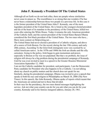 John F. Kennedy s President Of The United States
Although all on Earth we do not look alike, there are people whose similarities
never cease to amaze us. The resemblance is so strong that one wonders if he has
never been a relationship between those two people in a previous life. In this case it
is the former president of the United Sates John F. Kennedy, one of the most
legendary president of the United States. He is listed as the youngest elected president
and die at the heart of its mandate to the presidency of the United States, killed two
years after entering the White House. Today it remains the only American president
of the Catholic faith; and the current president of the United States Barack Obama
considered the first black president of the United States. The two men who have...
Show more content on Helpwriting.net ...
The United States had never elected a president of a Catholic religion, and above
all a source of Irish Boston. For the record, during the late 19th century and early
20th century, According To the Griot Irish immigrants were very scorned by so
called Americans native . In the 1870s and 1880s the Irish are drunks and the silly
caricature. Going to the policy, Irish began to gain momentum and power,
especially in Boston or lily was too populated. But that s no problem, the issue of
religion still always be a big problem during the presidential campaign of Kennedy.
Until he was even invited to meet in a speech to the Greater Houston Ministerial
Association September 12, 1960.
I am not the Catholic candidate for president, said participants. I am the Democratic
Party candidate for President who also happens to be a Catholic. I m not talking
about my church on public matters and the church does not speak for me.
Similarly, during his presidential campaign, Obama was invited to give a speech that
speaks to both his race and religion in Philadelphia on March 18, 2008 (The New
Times). In this speech, like John Kennedy, Obama spoke of reports which meant that
the Americans are united and not to those that divided.
In their race for the presidency, the two men shared messages highlighting the
service. Ask not what your country can do for you ask what you can do for your
country, Kennedy said in his famous inaugural address, January 20, 1961.
 