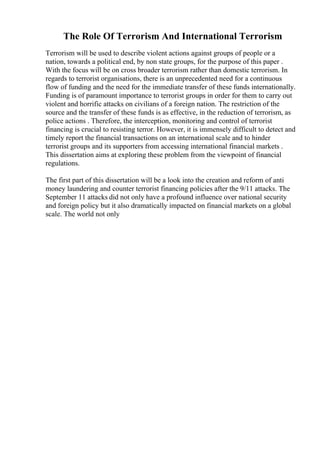 The Role Of Terrorism And International Terrorism
Terrorism will be used to describe violent actions against groups of people or a
nation, towards a political end, by non state groups, for the purpose of this paper .
With the focus will be on cross broader terrorism rather than domestic terrorism. In
regards to terrorist organisations, there is an unprecedented need for a continuous
flow of funding and the need for the immediate transfer of these funds internationally.
Funding is of paramount importance to terrorist groups in order for them to carry out
violent and horrific attacks on civilians of a foreign nation. The restriction of the
source and the transfer of these funds is as effective, in the reduction of terrorism, as
police actions . Therefore, the interception, monitoring and control of terrorist
financing is crucial to resisting terror. However, it is immensely difficult to detect and
timely report the financial transactions on an international scale and to hinder
terrorist groups and its supporters from accessing international financial markets .
This dissertation aims at exploring these problem from the viewpoint of financial
regulations.
The first part of this dissertation will be a look into the creation and reform of anti
money laundering and counter terrorist financing policies after the 9/11 attacks. The
September 11 attacks did not only have a profound influence over national security
and foreign policy but it also dramatically impacted on financial markets on a global
scale. The world not only
 