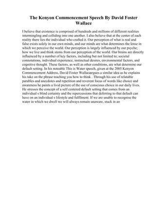 The Kenyon Commencement Speech By David Foster
Wallace
I believe that existence is comprised of hundreds and millions of different realities
intermingling and colliding into one another. I also believe that at the center of each
reality there lies the individual who crafted it. Our perception of what is real and
false exists solely in our own minds, and our minds are what determines the lense in
which we perceive the world. Our perception is largely influenced by our psyche;
how we live and think stems from our perception of the world. Our brains are directly
influenced by a number of key factors, including but not limited to; societal
connotations, individual experience, instinctual desires, environmental factors, and
cognitive thought. These factors, as well as other conditions, are what determine our
default setting. In his noteable This is Water speech, given at the 2005 Kenyon
Commencement Address, David Foster Wallaceargues a similar idea as he explains
his take on the phrase teaching you how to think . Through his use of relatable
parables and anecdotes and repetition and reverent focus of words like choice and
awareness he paints a livid picture of the use of conscious choice in our daily lives.
He stresses the concept of a self centered default setting that comes from an
individual s blind certainty and the repercussions that deferring to that default can
have on an individual s lifestyle and fulfilment. If we are unable to recognise the
water in which we dwell we will always remain unaware, stuck in an
 