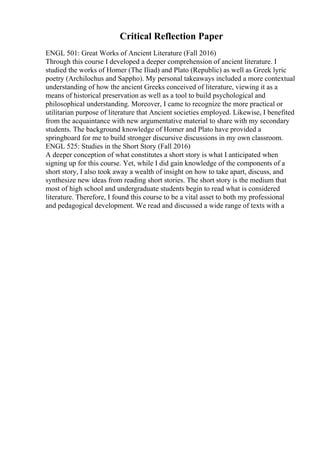 Critical Reflection Paper
ENGL 501: Great Works of Ancient Literature (Fall 2016)
Through this course I developed a deeper comprehension of ancient literature. I
studied the works of Homer (The Iliad) and Plato (Republic) as well as Greek lyric
poetry (Archilochus and Sappho). My personal takeaways included a more contextual
understanding of how the ancient Greeks conceived of literature, viewing it as a
means of historical preservation as well as a tool to build psychological and
philosophical understanding. Moreover, I came to recognize the more practical or
utilitarian purpose of literature that Ancient societies employed. Likewise, I benefited
from the acquaintance with new argumentative material to share with my secondary
students. The background knowledge of Homer and Plato have provided a
springboard for me to build stronger discursive discussions in my own classroom.
ENGL 525: Studies in the Short Story (Fall 2016)
A deeper conception of what constitutes a short story is what I anticipated when
signing up for this course. Yet, while I did gain knowledge of the components of a
short story, I also took away a wealth of insight on how to take apart, discuss, and
synthesize new ideas from reading short stories. The short story is the medium that
most of high school and undergraduate students begin to read what is considered
literature. Therefore, I found this course to be a vital asset to both my professional
and pedagogical development. We read and discussed a wide range of texts with a
 