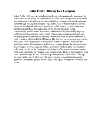 Initial Public Offering by a Company
Initial Public Offerings: An initial public offering is the decision by a company to
sell its stock to the public for the first time. In some cases, this process is described
as a transaction with which an investment banking company generates investment
capital though making the company to go public. One of the most critical aspects
within an initial public offering is significant public interest because investment
bankers generate huge fees depending on the amount of capital raised.
Consequently, the interest of investment bankers is usually attracted by large or
well recognized companies. Initial public offerings are sometimes characterized
with huge gains on the first day but they tend to flop when the financial market is
cold. Overview of Initial Public Offerings: The decision by a company to go public
and sell its stock to the public is normally an expensive process, especially for
small companies. This decision is guided by a consideration of the advantages and
disadvantages involved in going public. A privately held company may decide to
sell its stock to the public through an initial public offering due to several reasons.
First, such a company may engage in an initial public offering when it seeks to raise
extra capital through the sale of ownership to the public ( Initial Public Offerings
Investor Guide , par, 2). However, the most common reason is that the capital
generated through this process doesn t need to be repaid though debt securities like
bonds
 