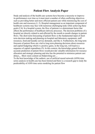 Patient Flow Analysis Paper
Study and analysis of the health care systems have become a necessity to improve
its performance over time as it must meet a number of often conflicting objectives
such as providing better and more efficient patient care while minimizing the cost of
health care and resources (1, 2). Hospital management as an important component of
healthcare systems may face with numerous challenging tasks while achieving these
goals (2 4). In a hospital system, the flow of patients is a determinant factor that
affects the performance of healthcare delivery processes. The decision problems of a
hospital are directly related to and affected by the month to month changes in patient
flows. The short term forecasting of patient flows is the fundamental input of short
term decision making and planning on hospital and laboratory equipment, staff
resources, food and laundry service demands, and like it. Furthermore, the long term
forecasts of patient flows are vital to long term planning decisions about resources
and capital budgeting which it s positive gains, in the long run, will lead to a
sequence of capital expenditure (5). In this context, the knowledge gained from an
accurate prediction of patient flows would provide valuable information for resource
allocation and strategic planning and also has the potential to minimize patient care
delays,... Show more content on Helpwriting.net ...
To the best knowledge of the authors, use of artificial neural network (ANN) time
series analysis in health care has been limited and there is a research gap to study the
predictability of ANN time series modeling for patient flow
 