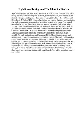 High Stakes Testing And The Education System
High Stakes Testing has been overly integrated in the education systems. High stakes
testing are used to determine grade retention, school curriculum, and whether or not
students will receive a high school diploma (Myers, 2015). Since the No Child Left
Behind Act (NCLB) of 2001, high stakes testing has become the norm and mandating
that students must pass a standardized testbefore moving up in grade. As a special
educationdirector, the focus is to ensure the student s accommodations are being
followed. Accommodations help increase students academic performance. Both the
Individuals with Disabilities Education Improvement Act (IDEA) of 2004 and No
Child Left Behind (NCLB) call for students with disabilities to participate in the
general education curriculum and in testing programs to the maximum extent
possible for each student (Luke and Schwartz, 2010). Throughout the years, high
stakes testing is becoming more common than ever before. The reality is high stakes
testing is one indicator in evaluating children with specific needs. This paper will
discuss, the violation of the statutory language regarding assessment based on IDEA,
the strategies and goals of a remediation, staff training, common Core and PARCC
assessment, and funding for the remediation plan under IDEA. With high stakes
testing, it requires, states to use accommodation and alternative testing in order to
allow states not to exclude students with special needs from taking any of the state s
test. Before
 