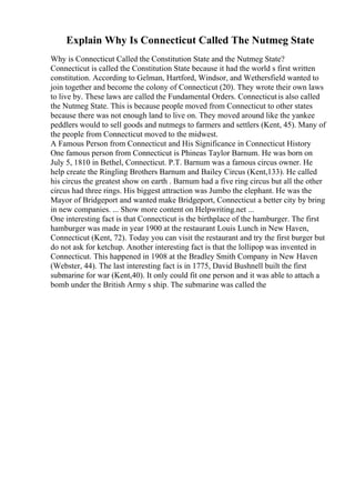 Explain Why Is Connecticut Called The Nutmeg State
Why is Connecticut Called the Constitution State and the Nutmeg State?
Connecticut is called the Constitution State because it had the world s first written
constitution. According to Gelman, Hartford, Windsor, and Wethersfield wanted to
join together and become the colony of Connecticut (20). They wrote their own laws
to live by. These laws are called the Fundamental Orders. Connecticutis also called
the Nutmeg State. This is because people moved from Connecticut to other states
because there was not enough land to live on. They moved around like the yankee
peddlers would to sell goods and nutmegs to farmers and settlers (Kent, 45). Many of
the people from Connecticut moved to the midwest.
A Famous Person from Connecticut and His Significance in Connecticut History
One famous person from Connecticut is Phineas Taylor Barnum. He was born on
July 5, 1810 in Bethel, Connecticut. P.T. Barnum was a famous circus owner. He
help create the Ringling Brothers Barnum and Bailey Circus (Kent,133). He called
his circus the greatest show on earth . Barnum had a five ring circus but all the other
circus had three rings. His biggest attraction was Jumbo the elephant. He was the
Mayor of Bridgeport and wanted make Bridgeport, Connecticut a better city by bring
in new companies. ... Show more content on Helpwriting.net ...
One interesting fact is that Connecticut is the birthplace of the hamburger. The first
hamburger was made in year 1900 at the restaurant Louis Lunch in New Haven,
Connecticut (Kent, 72). Today you can visit the restaurant and try the first burger but
do not ask for ketchup. Another interesting fact is that the lollipop was invented in
Connecticut. This happened in 1908 at the Bradley Smith Company in New Haven
(Webster, 44). The last interesting fact is in 1775, David Bushnell built the first
submarine for war (Kent,40). It only could fit one person and it was able to attach a
bomb under the British Army s ship. The submarine was called the
 