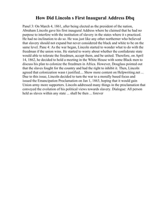 How Did Lincoln s First Inaugural Address Dbq
Panel 3: On March 4, 1861, after being elected as the president of the nation,
Abraham Lincoln gave his first inaugural Address where he claimed that he had no
purpose to interfere with the institution of slavery in the states where it s practiced.
He had no inclination to do so. He was just like any other northerner who believed
that slavery should not expand but never considered the black and white to be on the
same level. Pane 4: As the war began, Lincoln started to wonder what to do with the
freedman if the union wins. He started to worry about whether the confederate state
would able to tolerate the freedmen, accept them, and be united. Therefore, on April
14, 1862, he decided to hold a meeting in the White House with some Black men to
discuss his plan to colonize the freedmen in Africa. However, Douglass pointed out
that the slaves fought for the country and had the right to inhibit it. Then, Lincoln
agreed that colonization wasn t justified.... Show more content on Helpwriting.net ...
Due to this issue, Lincoln decided to turn the war to a morally based focus and
issued the Emancipation Proclamation on Jan 1, 1863, hoping that it would gain
Union army more supporters. Lincoln addressed many things in the proclamation that
conveyed the evolution of his political views towards slavery. Dialogue: All person
held as slaves within any state ... shall be then ... forever
 