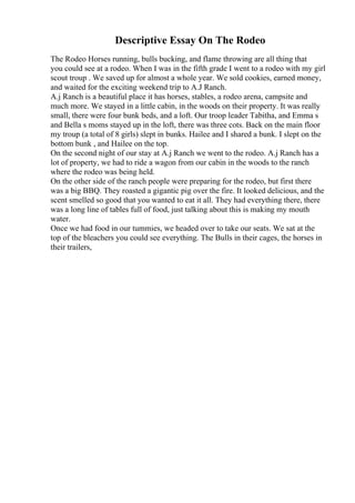 Descriptive Essay On The Rodeo
The Rodeo Horses running, bulls bucking, and flame throwing are all thing that
you could see at a rodeo. When I was in the fifth grade I went to a rodeo with my girl
scout troup . We saved up for almost a whole year. We sold cookies, earned money,
and waited for the exciting weekend trip to A.J Ranch.
A.j Ranch is a beautiful place it has horses, stables, a rodeo arena, campsite and
much more. We stayed in a little cabin, in the woods on their property. It was really
small, there were four bunk beds, and a loft. Our troop leader Tabitha, and Emma s
and Bella s moms stayed up in the loft, there was three cots. Back on the main floor
my troup (a total of 8 girls) slept in bunks. Hailee and I shared a bunk. I slept on the
bottom bunk , and Hailee on the top.
On the second night of our stay at A.j Ranch we went to the rodeo. A.j Ranch has a
lot of property, we had to ride a wagon from our cabin in the woods to the ranch
where the rodeo was being held.
On the other side of the ranch people were preparing for the rodeo, but first there
was a big BBQ. They roasted a gigantic pig over the fire. It looked delicious, and the
scent smelled so good that you wanted to eat it all. They had everything there, there
was a long line of tables full of food, just talking about this is making my mouth
water.
Once we had food in our tummies, we headed over to take our seats. We sat at the
top of the bleachers you could see everything. The Bulls in their cages, the horses in
their trailers,
 