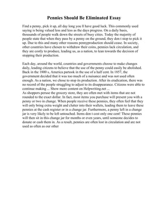 Pennies Should Be Eliminated Essay
Find a penny, pick it up, all day long you ll have good luck. This commonly used
saying is being valued less and less as the days progress. On a daily basis,
thousands of people walk down the streets of busy cities. Today the majority of
people state that when they pass by a penny on the ground, they don t stop to pick it
up. Due to this and many other reasons pennyproduction should cease. In society,
other countries have chosen to withdraw their coins, pennies lack circulation, and
they are costly to produce, leading us, as a nation, to lean towards the decision of
stopping their production.
Each day, around the world, countries and governments choose to make changes
daily, leading citizens to believe that the use of the penny could easily be abolished.
Back in the 1800 s, America partook in the use of a half cent. In 1857, the
government decided that it was too much of a nuisance and was not used often
enough. As a nation, we chose to stop its production. After its eradication, there was
no record of the people struggling to adjust to its disappearance. Citizens were able to
continue making ... Show more content on Helpwriting.net ...
As shoppers peruse the grocery store, they are often met with items that are not
rounded to the exact dollar. In fact, most items you purchase will present you with a
penny or two in change. When people receive these pennies, they often feel that they
will only bring extra weight and clutter into their wallets, leading them to leave these
pennies at the cash register or in a change jar. Furthermore, a penny left in a change
jar is very likely to be left untouched. Items don t cost only one cent! These pennies
will then sit in this change jar for months or even years, until someone decides to
donate or cash them in. As a result, pennies are often lost in circulation and are not
used as often as our other
 