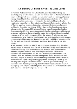 A Summary Of The Injury In The Glass Castle
In Jeannette Walls s memoir, The Glass Castle, Jeannette and her siblings are
constantly plagued with various accidents and injuries, more so than typical children
would be. Her parents have a carefree and lenient approach to parenting, oftentimes
leaving the children to fend for themselves or in perilous situations. In The Glass
Castle, Jeannette recounts some of the injuries she and her siblings suffer, the
reaction her parents have to those injuries, and the parallelepisodes they refer to. One
of the first appalling instances of Jeanette s various accidents occurs when she is
cooking hot dogs at the age of three. Walls writes: ...when I stood up and started
stirring the hot dogs again, I felt a blaze of heat on my right side and realized my
dress was on fire (9). As a result, Jeannette ended up having to be covered in ice and
given skin grafts due to the severity of her burns, despite this accidentbeing entirely
preventable. While tragic, this occurred for a few reasons, first because she was
much too young to be maneuvering a hot stove, and furthermore because she was not
being supervised by any parent. Nonetheless, any adult could likely have noticed the
fire and put it out more quickly had they been in the room, leading to less acute
injuries.
When Jeannette s mother did come, it was evident that she cared about the safety
and well being of her child: Mom ran into the room (9). Seeing as she came running
rather than strolling, it can be inferred that her mother is attentive and worried
about her daughter; however, once in the hospital, her father has an averse
reaction to her injuries and the fact that she s in the hospital when he says: You
shouldn t be in this antiseptic joint (13). Most parents would fret over their child
and let the hospital do whatever they saw fit to help their child, but her father Rex
doesn t trust the hospital and potentially jeopardizes his daughter s health by not
adhering to the hospital s recommendations. A parallel episode to this tragic fire
incident is when the family is staying at a hotel and are woken up in the middle of
the night by a fire. The whole building burns down, similar to how Jeanette s favorite
pink dress was completely singed and had to be cut
 