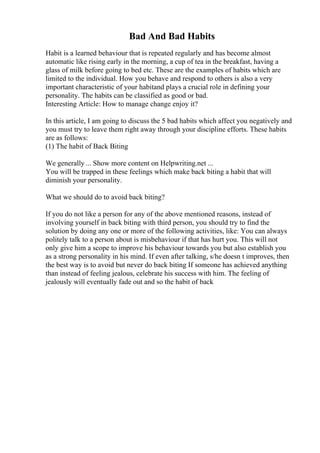 Bad And Bad Habits
Habit is a learned behaviour that is repeated regularly and has become almost
automatic like rising early in the morning, a cup of tea in the breakfast, having a
glass of milk before going to bed etc. These are the examples of habits which are
limited to the individual. How you behave and respond to others is also a very
important characteristic of your habitand plays a crucial role in defining your
personality. The habits can be classified as good or bad.
Interesting Article: How to manage change enjoy it?
In this article, I am going to discuss the 5 bad habits which affect you negatively and
you must try to leave them right away through your discipline efforts. These habits
are as follows:
(1) The habit of Back Biting
We generally ... Show more content on Helpwriting.net ...
You will be trapped in these feelings which make back biting a habit that will
diminish your personality.
What we should do to avoid back biting?
If you do not like a person for any of the above mentioned reasons, instead of
involving yourself in back biting with third person, you should try to find the
solution by doing any one or more of the following activities, like: You can always
politely talk to a person about is misbehaviour if that has hurt you. This will not
only give him a scope to improve his behaviour towards you but also establish you
as a strong personality in his mind. If even after talking, s/he doesn t improves, then
the best way is to avoid but never do back biting If someone has achieved anything
than instead of feeling jealous, celebrate his success with him. The feeling of
jealously will eventually fade out and so the habit of back
 