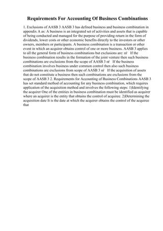 Requirements For Accounting Of Business Combinations
1. Exclusions of AASB 3 AASB 3 has defined business and business combination in
appendix A as: A business is an integrated set of activities and assets that is capable
of being conducted and managed for the purpose of providing return in the form of
dividends, lower costs or other economic benefits directly to the investors or other
owners, members or participants. A business combination is a transaction or other
event in which an acquirer obtains control of one or more business. AASB 3 applies
to all the general form of business combinations but exclusions are: пѓ If the
business combination results in the formation of the joint venture then such business
combinations are exclusions from the scope of AASB 3 пѓ If the business
combination involves business under common control then also such business
combinations are exclusions from scope of AASB 3 пѓ If the acquisition of assets
that do not constitute a business then such combinations are exclusions from the
scope of AASB 3 2. Requirements for Accounting of Business Combinations AASB 3
has set standard method of accounting for any business combination, which requires
application of the acquisition method and involves the following steps: 1)Identifying
the acquirer One of the entities in business combination must be identified as acquirer
where an acquirer is the entity that obtains the control of acquiree. 2)Determining the
acquisition date It is the date at which the acquirer obtains the control of the acquiree
that
 