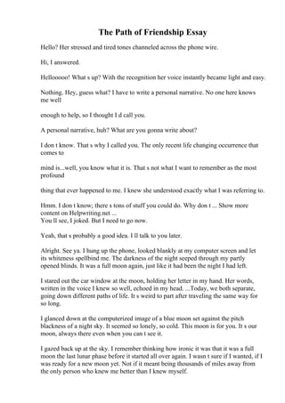 The Path of Friendship Essay
Hello? Her stressed and tired tones channeled across the phone wire.
Hi, I answered.
Hellooooo! What s up? With the recognition her voice instantly became light and easy.
Nothing. Hey, guess what? I have to write a personal narrative. No one here knows
me well
enough to help, so I thought I d call you.
A personal narrative, huh? What are you gonna write about?
I don t know. That s why I called you. The only recent life changing occurrence that
comes to
mind is...well, you know what it is. That s not what I want to remember as the most
profound
thing that ever happened to me. I knew she understood exactly what I was referring to.
Hmm. I don t know; there s tons of stuff you could do. Why don t ... Show more
content on Helpwriting.net ...
You ll see, I joked. But I need to go now.
Yeah, that s probably a good idea. I ll talk to you later.
Alright. See ya. I hung up the phone, looked blankly at my computer screen and let
its whiteness spellbind me. The darkness of the night seeped through my partly
opened blinds. It was a full moon again, just like it had been the night I had left.
I stared out the car window at the moon, holding her letter in my hand. Her words,
written in the voice I knew so well, echoed in my head. ...Today, we both separate,
going down different paths of life. It s weird to part after traveling the same way for
so long.
I glanced down at the computerized image of a blue moon set against the pitch
blackness of a night sky. It seemed so lonely, so cold. This moon is for you. It s our
moon, always there even when you can t see it.
I gazed back up at the sky. I remember thinking how ironic it was that it was a full
moon the last lunar phase before it started all over again. I wasn t sure if I wanted, if I
was ready for a new moon yet. Not if it meant being thousands of miles away from
the only person who knew me better than I knew myself.
 