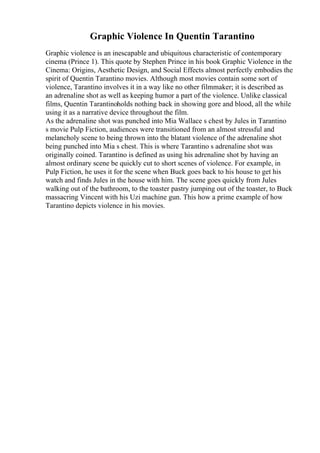 Graphic Violence In Quentin Tarantino
Graphic violence is an inescapable and ubiquitous characteristic of contemporary
cinema (Prince 1). This quote by Stephen Prince in his book Graphic Violence in the
Cinema: Origins, Aesthetic Design, and Social Effects almost perfectly embodies the
spirit of Quentin Tarantino movies. Although most movies contain some sort of
violence, Tarantino involves it in a way like no other filmmaker; it is described as
an adrenaline shot as well as keeping humor a part of the violence. Unlike classical
films, Quentin Tarantinoholds nothing back in showing gore and blood, all the while
using it as a narrative device throughout the film.
As the adrenaline shot was punched into Mia Wallace s chest by Jules in Tarantino
s movie Pulp Fiction, audiences were transitioned from an almost stressful and
melancholy scene to being thrown into the blatant violence of the adrenaline shot
being punched into Mia s chest. This is where Tarantino s adrenaline shot was
originally coined. Tarantino is defined as using his adrenaline shot by having an
almost ordinary scene be quickly cut to short scenes of violence. For example, in
Pulp Fiction, he uses it for the scene when Buck goes back to his house to get his
watch and finds Jules in the house with him. The scene goes quickly from Jules
walking out of the bathroom, to the toaster pastry jumping out of the toaster, to Buck
massacring Vincent with his Uzi machine gun. This how a prime example of how
Tarantino depicts violence in his movies.
 