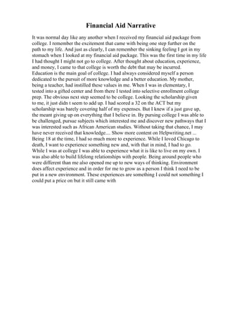 Financial Aid Narrative
It was normal day like any another when I received my financial aid package from
college. I remember the excitement that came with being one step further on the
path to my life. And just as clearly, I can remember the sinking feeling I got in my
stomach when I looked at my financial aid package. This was the first time in my life
I had thought I might not go to college. After thought about education, experience,
and money, I came to that college is worth the debt that may be incurred.
Education is the main goal of college. I had always considered myself a person
dedicated to the pursuit of more knowledge and a better education. My mother,
being a teacher, had instilled these values in me. When I was in elementary, I
tested into a gifted center and from there I tested into selective enrollment college
prep. The obvious next step seemed to be college. Looking the scholarship given
to me, it just didn t seem to add up. I had scored a 32 on the ACT but my
scholarship was barely covering half of my expenses. But I knew if a just gave up,
the meant giving up on everything that I believe in. By pursing college I was able to
be challenged, pursue subjects which interested me and discover new pathways that I
was interested such as African American studies. Without taking that chance, I may
have never received that knowledge.... Show more content on Helpwriting.net ...
Being 18 at the time, I had so much more to experience. While I loved Chicago to
death, I want to experience something new and, with that in mind, I had to go.
While I was at college I was able to experience what it is like to live on my own. I
was also able to build lifelong relationships with people. Being around people who
were different than me also opened me up to new ways of thinking. Environment
does affect experience and in order for me to grow as a person I think I need to be
put in a new environment. These experiences are something I could not something I
could put a price on but it still came with
 