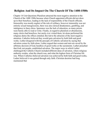 Religion And Its Impact On The Church Of The 1400-1500s
Chapter 14 Unit Questions Pluralism attracted the most negative attention to the
Church of the 1400 1500s because when Church appointed officials did not show
up to their benefices, leading to the lack of responsibilty of the Church officials.
Immorality was mostly neglect of the rule of celibacy, however immorality was not
entirely sexual transgressions, there was also clerical drunkenness, gambling, and
indulgence in fancy dress. Ignorance was the lack of education, as many priests
were barely able to read or write. Finally, in regard to pluralism or absenteeism,
many clerics had benefices, but rarely ever visited them, let alone performed the
religious duties the offices entailed, this led to the attracton of the most negative
attention. Catholics believed they would gain salvation by both faith and good
works. Luther disagreed with the percepts of Catholic salvation by saying that
salvation comes by faith alone. Luther argued that women and men are saved by the
arbitrary decision of God, heedless of good works or the sacraments. Luther preached
that God, not people, established salvation. The major ways in which Luther
challenged the Catholic Church included different ideas of salvation, where religious
authority resides, what the church was, and what the highest form of Christian life
was. Where Catholics believed salvation was achieved by both faith and good works,
Luther believed it was gained through only faith. Christian doctrine had long
maintained that
 