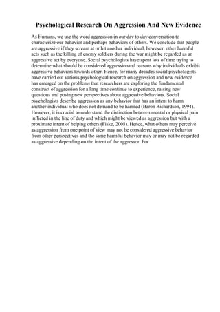 Psychological Research On Aggression And New Evidence
As Humans, we use the word aggression in our day to day conversation to
characterize our behavior and perhaps behaviors of others. We conclude that people
are aggressive if they scream at or hit another individual, however, other harmful
acts such as the killing of enemy soldiers during the war might be regarded as an
aggressive act by everyone. Social psychologists have spent lots of time trying to
determine what should be considered aggressionand reasons why individuals exhibit
aggressive behaviors towards other. Hence, for many decades social psychologists
have carried out various psychological research on aggression and new evidence
has emerged on the problems that researchers are exploring the fundamental
construct of aggression for a long time continue to experience, raising new
questions and posing new perspectives about aggressive behaviors. Social
psychologists describe aggression as any behavior that has an intent to harm
another individual who does not demand to be harmed (Baron Richardson, 1994).
However, it is crucial to understand the distinction between mental or physical pain
inflicted in the line of duty and which might be viewed as aggression but with a
proximate intent of helping others (Fiske, 2008). Hence, what others may perceive
as aggression from one point of view may not be considered aggressive behavior
from other perspectives and the same harmful behavior may or may not be regarded
as aggressive depending on the intent of the aggressor. For
 