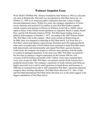 Walmart Snapshot Essay
WAL MART STORES INC. History Founded by Sam Walton in 1962 as a discount
city store in Bentonville, Wal mart was incorporated as Wal Mart Stores Inc. on
October 31, 1969 as an American public corporation that runs a chain of large,
discount department stores. Within five years, the company expanded to 24 stores
across Arkansas and reached $12.6 million in sales.Wal Mart further expands
outside America and operates in Mexico as Walmex, in the UK as ASDA, and in
Japan as Seiyu. It has wholly owned operations in Argentina, Brazil, Canada, Puerto
Rico, and the UK.Presently listed on NYSE, Wal Mart began trading stock as a
publicly held company on October 1, 1972. According to the 2007 Fortune Global
500, Wal Mart is the world s largest... Show more content on Helpwriting.net ...
In 2000, there was changed in leadership in Wal Mart and H. Lee Scott who is a
Wal Mart veteran and logistics expert became President and CEO replacing David
Glass and it recorded sales of $165 billion.Scott continued to build Wal Mart stores
both domestically and internationally and expand Wal Mart s grocery business.
Under Scott, the company also begins to cultivate more openness with the media
to combat its damaged reputation. In the same year 2002, Wal Mart was listed for
the first time as America s largest corporation on the Fortune 500 list, with
revenues of $219.8 billion and profits of $6.7 billion. It has since remained there
every year, except for 2006. Wal Mart s investments outside North America have
produced mixed results. The company s operations in South America and China are
highly successful, but it sold its retail operations in South Korea and Germany in
2006 due to sustained losses due to stiff competition Wal Mart s operations primarily
comprise three retailing subsidiaries. Wal Mart Stores Division U.S., Sam s Club,
and Wal Mart International.Wal Mart Stores Division U.S, as the name suggest is the
biggest subsidiaries of Wal Mart and its
 