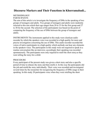 Discourse Markers and Their Functions in Khorramabadi...
METHODOLOGY
PARTICIPANTS
The aim of this article is to investigate the frequency of DMs in the speaking of two
groups of teenagers and adults. Two groups of teenagers and adults were randomly
selected to this aim which their age ranges from 20 to 23 for the first group and 27
to 30 for the second. The selection of the participants was based on the point of
comparing the frequency of the use of DMs between the group of teenagers and
adults.
INSTRUMENTS The instruments applied in this study were clearlyan audio
recorder by which the speakers voice was recorded in a high quality for more and
precise investigation concerning the use of DMs. This audio recorder recorded the
voices of native participants in a high quality which anybody can hear any elements
in the speakers voice. The participants in this study were not required to speak in a
routine conversation like an interview; accordingly their speaking was recorded
spontaneously. The participants were only required to retell the short story as they
were telling the story for a child.
PROCEDURE
Every participant of the present study was given a short story and also a specific
period of time to rehears the story and then retells it. In this way the participants did
the job and retold the story individually. Their voice was recorded and investigated
several times by the researcher for recognizing the frequency of DMs usage in their
speaking. In this study 20 participants voice when they were retelling the short
 