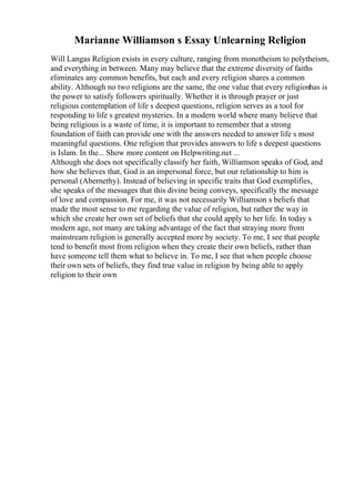 Marianne Williamson s Essay Unlearning Religion
Will Langas Religion exists in every culture, ranging from monotheism to polytheism,
and everything in between. Many may believe that the extreme diversity of faiths
eliminates any common benefits, but each and every religion shares a common
ability. Although no two religions are the same, the one value that every religionhas is
the power to satisfy followers spiritually. Whether it is through prayer or just
religious contemplation of life s deepest questions, religion serves as a tool for
responding to life s greatest mysteries. In a modern world where many believe that
being religious is a waste of time, it is important to remember that a strong
foundation of faith can provide one with the answers needed to answer life s most
meaningful questions. One religion that provides answers to life s deepest questions
is Islam. In the... Show more content on Helpwriting.net ...
Although she does not specifically classify her faith, Williamson speaks of God, and
how she believes that, God is an impersonal force, but our relationship to him is
personal (Abernethy). Instead of believing in specific traits that God exemplifies,
she speaks of the messages that this divine being conveys, specifically the message
of love and compassion. For me, it was not necessarily Williamson s beliefs that
made the most sense to me regarding the value of religion, but rather the way in
which she create her own set of beliefs that she could apply to her life. In today s
modern age, not many are taking advantage of the fact that straying more from
mainstream religion is generally accepted more by society. To me, I see that people
tend to benefit most from religion when they create their own beliefs, rather than
have someone tell them what to believe in. To me, I see that when people choose
their own sets of beliefs, they find true value in religion by being able to apply
religion to their own
 