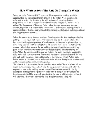 How Water Affects The Rate Of Change In Water
Water normally freezes at 0В°C, however this temperature reading is widely
dependent on the substances that are present in the water. When dissolving a
substance in water, the freezing point will be lowered, meaning that the
temperature has to be colder in order for the water to completely freeze. This is
called, The Depression of Freezing Point . Many foreign substances, such as
alcohol, sugar and salt, can interrupt the balance of melting and freezing water at 0
degrees Celsius. This has a direct link to the melting point of ice as melting point and
freezing point both are 0В°C.
When the temperature of water reaches a freezing point, the free flowing molecules
get trapped into organized crystal structures creating ice. However, when salt is
introduced it disrupts the process. When in contact with water, it splits up into two
ions, being Sodium and Chloride (NaCl). These ions move around in between the
structure which then leads to the ice melting due to the lowering to the freezing
point which means more water molecules are leaving and less are entering the
solid. When the temperature lowers even further, the water molecules leaving the
solid phase will slow down even further and the rate will eventually match the rate
at which water molecules can find the solid in the presence of salt. When water
leaves a solid at the same rate as molecules enter, a lower freezig point is established.
... Show more content on Helpwriting.net ...
The test that will be conducted uses 500ml of water and different levels of salt and
sugar. Salt and sugar, the solutes, being the independent variables, will allow the
experiment to test the melting rate of ice at different concentration levels. By
adding salt and sugar in to separate ice trays after diluting it and freezing it, the
freezing point should be lowered, meaning that the rate at which the ice will melt
will decrease. This would also be the case if sugar was used along with
 