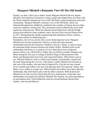 Margaret Mitchell s Romantic View Of The Old South
Frankly, my dear, I don t give a damn, clearly Margaret Mitchell did not; despite
Mitchell s best intentions to keep her writing, simple and stripped bare, her Gone with
the Wind created the paradoxical view of the Old South, using romanticism and social
commentary. Margaret Mitchell s romantic view of the Old South, which was
obtained throughout her childhood, combined with a medley of literary devices helps
create her simplistic writing style. This uncommon mixture affected the novel, both
negatively and positively. While her inherent racism helps Gone with the Windto
become discredited by many academic critics, the novel also won the Pulitzer Prize
in 1937. Disregarding the rapidly acquired and fatal reputation of Gone with the...
Show more content on Helpwriting.net ...
Nonetheless, the riot was not the only event to help shape her novel. Margaret
Mitchell uses her past experiences with love to form the many dynamic
relationships between her characters. Mitchell s first love, Henry, is used to create
the emotional affairs between Scarlett and Ashley Wilkes. Mitchell refers to the
relationship with Henry as, a memory of a love that had no trace of physical
passion. Henry was a World War I soldier that was killed in combat. Margaret met
Henry during her first year of college at Smith College in Massachusetts; both
Henry and Margaret had come from well respected families. When Henry went to
war, Mitchell started to work in a Red Cross hospital; coincidentally, Scarlett did
the same thing during the civil war. After Henry s death, Mitchell moved home to
take care of her mother, who later died of Spanish Flu. Like the two star crossed
lovers, Scarlett and Ashley were also well educated and well respected. Ashley, like
Henry, was a soldier in a major war. While Scarlett and Ashley never had a physical
relationship, they both liked to play with the others emotions. Both Scarlett and
Mitchell never truly moved on from their first love and because of that their next
relationships were negatively affected. Mitchell, like Scarlett, was often described as
an unscrupulous flirt, which helped her meet her second husband, Berrien Red
Upshaw, who favored Rhett in
 