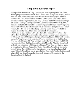 Yang Liwei Research Paper
When you hear the name of Yang Liwei, do you know anything about him? If not,
then maybe you do not know much about Chinese news. Yang Liwei helped China do
what two other countries before it could do, launch humans into space. The two
countries that beat China were Russia and the United States. Sure, other Chinese
nationals were able to go to space, but Yang Liweiwas the first Chinese citizen to go
into space. This major accomplishment for China was done on October 15, 2003.
This date marked that launch of the Shenzhou 5spacecraft launch, which Yang Liwei
was aboard. In China, the astronauts are called Taikonauts. Yang Liwei was born on
June 21, 1965. He was born in Suizhong, Liaoning, China. Yang Liwei had two
parents. His mother was... Show more content on Helpwriting.net ...
10,000 yuan is equal to about 1,204 US dollars. This is actually lower than other
pilots. His wife, Zhang Yumei was also in the Chinese space program. Yang Liwei
is 168 cm tall and is 65 kilograms. Yang also has an eight year old boy with his wife.
Currently, Yang Liwei is fifty years old. When he went to space on the Shenzhou
5, he was only 38 years old. Yang Liwei got back to Earth on October 16, 2003. He
was parachuted from the Shenzhou and landed in Mongolia. When the Shenzhou 5
landed, it was only about 4.8 kilometers off target. When Yang Liwei got to space,
he opened up the Chinese flag and the United States Flag. Yang Liwei also had a
United Nations flag with him, but he decided not to open it up when he reached
space. When he Yang Liwei was in space, he flew for a total of six hundred thousand
miles which was about fourteen Earth orbits. It took about 90 minutes for the
Shenzhou 5 to orbit the Earth
 