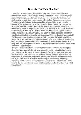 Biases In The Thin Blue Line
Robertson Davies once said, The eye sees only what the mind is prepared to
comprehend. When I look at today s society I witness all kinds of decisions people
are making through many different situations. I believe the influential decisions
made around an individual person plays a role into how they process an opinion.
This happens a lot because it s just normal for a human being to act a certain
because of the pressure they have. I see this a lot through scenarios where people
go along with something they don t like because of how others are doing so. I
believe the pressure of people s biases has affected the way an individual make their
own ideal way of thinking. In The Thin Blue Line, Errol Morris suggest that the
human biases fails to help us recognize the reality going on around us. The person
who I believed had the an essential part through the film was Randall Adam himself.
The dramatic events he went through positively represents the whole idea of how
people fail to recognize the truth going on around them. From when the incident first
occurred, Adams continued to protest his innocence, which became his bias. His
story from the very beginning is shown to be credible as he continues to... Show more
content on Helpwriting.net ...
He doesn t come out and says I committed the murder , but the words he implies
shows how everyone failed to see what was really going. He implies how he was
just a 16 year old boy trying to get out of trouble. Where this bias came from was
how Harris was a kid at the time and he knew nothing about the legal actions that
could be taken against him, so he knew since Adams was with him this led landed
him in jail. This worked in the film dramatically as from the very beginning
everything Harris said was already known to viewers as false information. Finally
towards the end his statement makes a difference because he states that They didn t
blame him. I
 