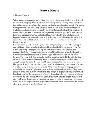 Popcorn History
A history of popcorn
When it comes to popcorn, more often than not it s the sound that hits you first with
its pop, pop, popping . It starts off nice and slowly before heading full steam ahead
into a firestorm of kernels as they almost magically transform into clouds of crunchy
white goodness. The next thing you ll no doubt notice is the incredible smell that
wafts through the room and eventually the entire house, slowly pulling you in as it
teases your nose. You ll feel weak as the popcorntantalises your taste buds. By the
time your teeth crunch down on the first bite, you re totally and utterly hooked.
Popcorn happens to be one of the most popular snacks and described by some as a
completely irresistible treat. As they say, the proof is... Show more content on
Helpwriting.net ...
His recipe included the use of a grill, a half pint glass of popcorn and a frying pan
that had been rubbed with lard or butter. He advised holding the pan over the fire
whilst constantly stirring or shaking the corn and within a few minutes, the
popcorn should have turned inside out to reveal the delicious white, fluffy centre.
He also mentioned the addition of salt or sugar whilst it was still hot for added
flavour. The issue with this particular method however seemed to be with the lard
or butter. The butter would usually begin to burn before the pan reached a hot
enough temperature and the lard would create popcorn that was covered in slime
like grease. It wasn t until the latter portion of the 19th century that a more efficient
way of popping popcorn was discovered. What were deemed to be poppers were
actually boxes made of tight wire gauze and had long handles attached. They were
designed to be held over an open flame. The design of poppers offered a number of
benefits including the containment of popped kernels whilst also keeping any hands
away from the heat source. Over the years, the popper became hugely popular and
as a result a number of improvements were made to make it bigger and better than
ever. Due to the improvements, popcorn became even more accessible to the masses
of people wanting to get their hands on
 
