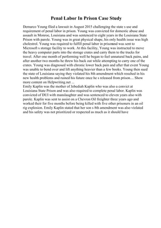 Penal Labor In Prison Case Study
Demarco Young filed a lawsuit in August 2015 challenging the state s use and
requirement of penal labor in prison. Young was convicted for domestic abuse and
assault in Monroe, Louisiana and was sentenced to eight years in the Louisiana State
Prison with parole. Young was in great physical shape, his only health issue was high
cholestrol. Young was required to fulfill penal labor in prisonand was sent to
Microsoft s storage facility to work. At this facility, Young was instructed to move
the heavy computer parts into the storage crates and carry them to the trucks for
travel. After one month of performing well he began to feel unnatural back pains, and
after another two months he threw his back out while attempting to carry one of the
crates. Young was diagnosed with chronic lower back pain and after that event Young
was unable to bend over and lift anything heavier than a few books. Young then sued
the state of Louisiana saying they violated his 8th amendment which resulted in his
new health problems and ruined his future once he s released from prison.... Show
more content on Helpwriting.net ...
Emily Kaplin was the mother of Jebediah Kaplin who was also a convict at
Louisiana State Prison and was also required to complete penal labor. Kaplin was
convicted of DUI with manslaughter and was sentenced to eleven years also with
parole. Kaplin was sent to assist on a Chevron Oil freighter three years ago and
worked their for five months before being killed with five other prisoners in an oil
rig explosion. Emily Kaplin stated that her son s 8th amendment was also violated
and his safety was not prioritized or respected as much as it should have
 