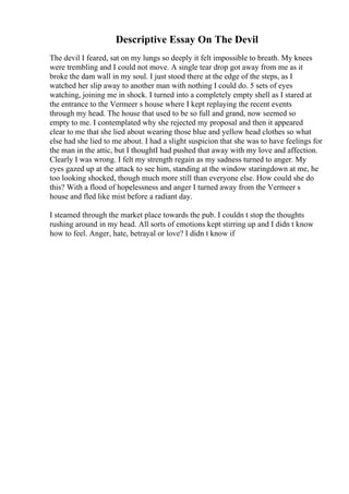 Descriptive Essay On The Devil
The devil I feared, sat on my lungs so deeply it felt impossible to breath. My knees
were trembling and I could not move. A single tear drop got away from me as it
broke the dam wall in my soul. I just stood there at the edge of the steps, as I
watched her slip away to another man with nothing I could do. 5 sets of eyes
watching, joining me in shock. I turned into a completely empty shell as I stared at
the entrance to the Vermeer s house where I kept replaying the recent events
through my head. The house that used to be so full and grand, now seemed so
empty to me. I contemplated why she rejected my proposal and then it appeared
clear to me that she lied about wearing those blue and yellow head clothes so what
else had she lied to me about. I had a slight suspicion that she was to have feelings for
the man in the attic, but I thoughtI had pushed that away with my love and affection.
Clearly I was wrong. I felt my strength regain as my sadness turned to anger. My
eyes gazed up at the attack to see him, standing at the window staringdown at me, he
too looking shocked, though much more still than everyone else. How could she do
this? With a flood of hopelessness and anger I turned away from the Vermeer s
house and fled like mist before a radiant day.
I steamed through the market place towards the pub. I couldn t stop the thoughts
rushing around in my head. All sorts of emotions kept stirring up and I didn t know
how to feel. Anger, hate, betrayal or love? I didn t know if
 