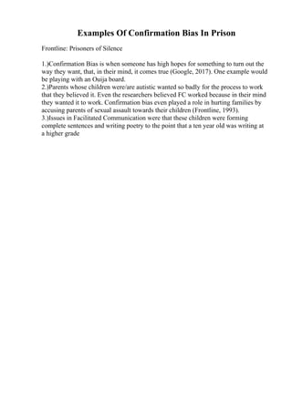 Examples Of Confirmation Bias In Prison
Frontline: Prisoners of Silence
1.)Confirmation Bias is when someone has high hopes for something to turn out the
way they want, that, in their mind, it comes true (Google, 2017). One example would
be playing with an Ouija board.
2.)Parents whose children were/are autistic wanted so badly for the process to work
that they believed it. Even the researchers believed FC worked because in their mind
they wanted it to work. Confirmation bias even played a role in hurting families by
accusing parents of sexual assault towards their children (Frontline, 1993).
3.)Issues in Facilitated Communication were that these children were forming
complete sentences and writing poetry to the point that a ten year old was writing at
a higher grade
 