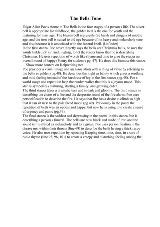 The Bells Tone
Edgar Allan Poe s theme in The Bells is the four stages of a person s life. The silver
bell is appropriate for childhood, the golden bell is the one for youth and the
maturing for marriage. The brazen bell represents the harsh and dangers of middle
age, and the iron bell is suited to old age because of its heavy and melancholy tone
and also because it is associated with the funeral knell. (Litfinder)
In the first stanza, Poe never directly says the bells are Christmas bells, he uses the
words tinkle, icy air, and jingling, to let the reader know that he is describing
Christmas. He uses repetition of words like rhyme and time to give the reader an
overall mood of happy (Poetry for student s pg. 47). He does this because this stanza
... Show more content on Helpwriting.net ...
Poe provides a visual image and an association with a thing of value by referring to
the bells as golden (pg.48). He describes the night as balmy which gives a soothing
and mild feeling instead of the harsh use of icy in the first stanza (pg.48). Poe s
world usage and repetition help the reader realize that this is a joyous mood. This
stanza symbolizes maturing, starting a family, and growing older.
The third stanza takes a dramatic turn and is dark and gloomy. The third stanza is
describing the chaos of a fire and the desperate sound of the fire alarm. Poe uses
personification to describe the fire. He says that fire has a desire to climb so high
that it can sit next to the pale faced moon (pg.49). Previously in the poem the
repetition of bells was an upbeat and happy, but now he is using it to create a sense
of urgency and panic (pg.49).
The final stanza is the saddest and depressing in the poem. In this stanza Poe is
describing a person s funeral. The bells are now black and made of iron and the
sound is illustrated as melancholy and as a groan. Poe uses personification in the
phrase rust within their throats (line 69) to describe the bells having a thick raspy
voice. He also uses repetition by repeating Keeping time, time, time, in a sort of
runic rhyme (line 92, 96, 101) to create a creepy and disturbing feeling among the
 