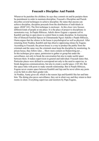 Foucault s Discipline And Punish
Whenever he punishes his children, he says they commit sin and he puripies them
bu punishment in order to maintain disicipline. Foucault s Discipline and Punish
describes several techniques to achieve discipline. He states that anyone can
achieve discipline, discipline proceeds from the distribution of individuals in
space. (DAP 141). The first technique is enclosure . In this close view focuses
different kinds of people at one place. It is the place of project to disciplinary in
monotonies way. In Purple Hibiscus, Adichi shows Eugene s separate cell to
Kambili and Jaja in open doors to control them to make discipline. In Journeying
Out of Silenced Familial Spaces in Chimamanda Ngozi Adichie s Purple Hibiscus,
Ouma argues that the silence in the house is psychological as well as physical. After
returning from Nsukka, Kambili and Jaja observe oppressing silence by Eugene.
According to Foucault, the prison house is a way to product the public from the
criminals and the same way the criminals must keep the discipline by monitoring. In
prison house, they follow rules ... Show more content on Helpwriting.net ...
In this technique gives space, permission to gather or group but under the
surveillance, not only to break the conversation but also to make useful space
between them. It makes supervision in general and individual. Foucault states that,
Particular places were defined to correspond not only to the need to supervise, to
break dangerous communications, but also to create a useful space. (143 44). But
this space links with posts to make smooth relationship. But in Purple Hibiscus,
Eugene never creates space between Kambili and Jaja and he never allots any posts
even he fails to allot their gender role.
At Nsukka, Aunty gives all, which is the reason Jaja and Kambili like her and hate
him. The dining also paves surveillance, they eat in silent way and they return to their
rooms in silent. Everything supervises and monitors by Papa Eugene,
 