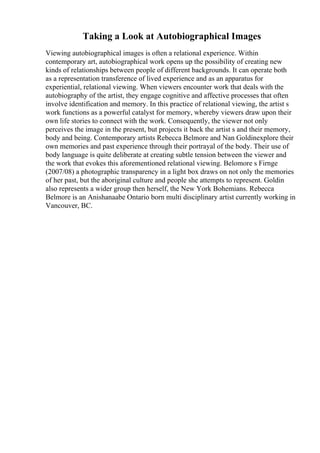 Taking a Look at Autobiographical Images
Viewing autobiographical images is often a relational experience. Within
contemporary art, autobiographical work opens up the possibility of creating new
kinds of relationships between people of different backgrounds. It can operate both
as a representation transference of lived experience and as an apparatus for
experiential, relational viewing. When viewers encounter work that deals with the
autobiography of the artist, they engage cognitive and affective processes that often
involve identification and memory. In this practice of relational viewing, the artist s
work functions as a powerful catalyst for memory, whereby viewers draw upon their
own life stories to connect with the work. Consequently, the viewer not only
perceives the image in the present, but projects it back the artist s and their memory,
body and being. Contemporary artists Rebecca Belmore and Nan Goldinexplore their
own memories and past experience through their portrayal of the body. Their use of
body language is quite deliberate at creating subtle tension between the viewer and
the work that evokes this aforementioned relational viewing. Belomore s Firnge
(2007/08) a photographic transparency in a light box draws on not only the memories
of her past, but the aboriginal culture and people she attempts to represent. Goldin
also represents a wider group then herself, the New York Bohemians. Rebecca
Belmore is an Anishanaabe Ontario born multi disciplinary artist currently working in
Vancouver, BC.
 